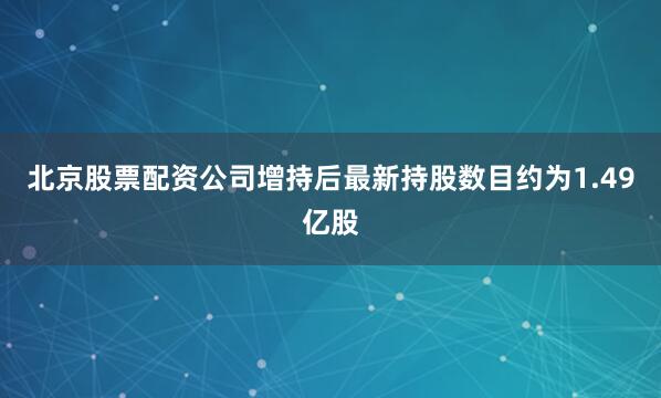 北京股票配资公司增持后最新持股数目约为1.49亿股