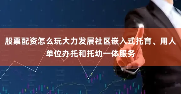 股票配资怎么玩大力发展社区嵌入式托育、用人单位办托和托幼一体服务