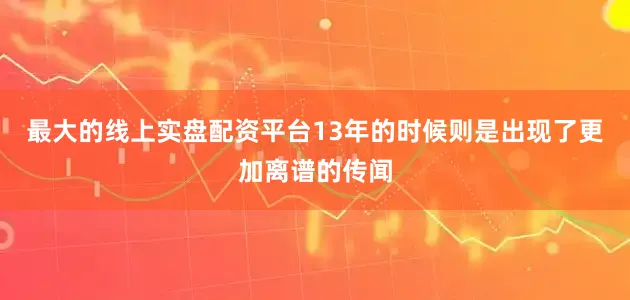 最大的线上实盘配资平台13年的时候则是出现了更加离谱的传闻