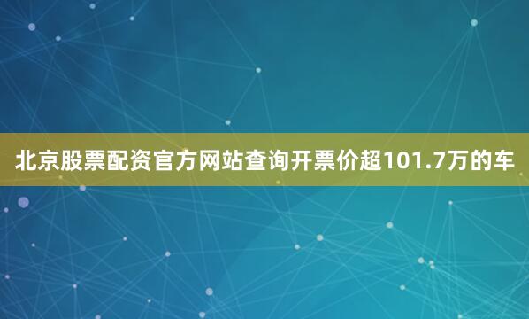 北京股票配资官方网站查询开票价超101.7万的车