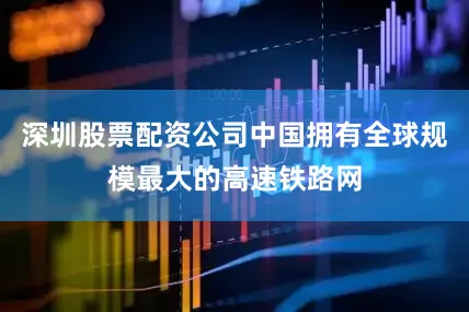 深圳股票配资公司中国拥有全球规模最大的高速铁路网