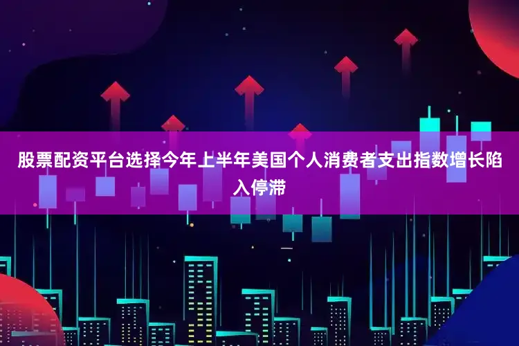 股票配资平台选择今年上半年美国个人消费者支出指数增长陷入停滞