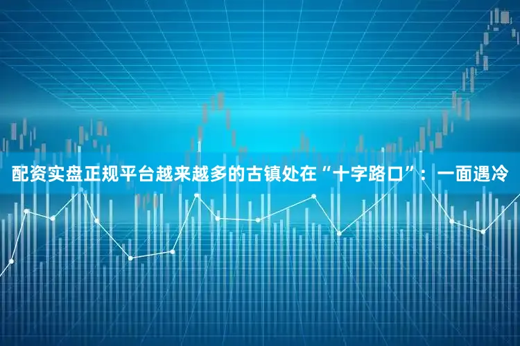 配资实盘正规平台越来越多的古镇处在“十字路口”：一面遇冷