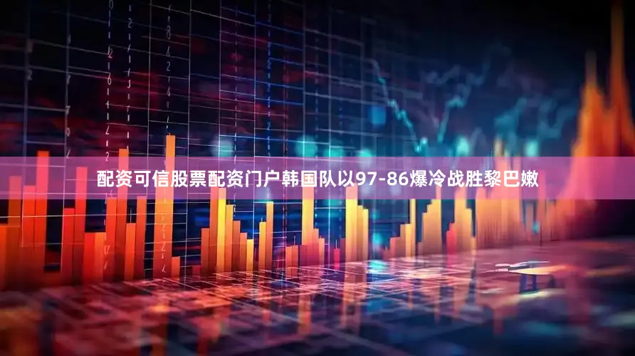 配资可信股票配资门户韩国队以97-86爆冷战胜黎巴嫩