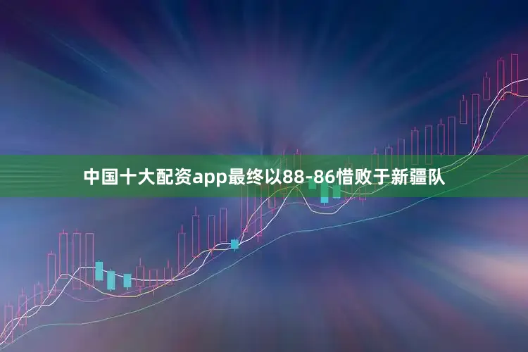 中国十大配资app最终以88-86惜败于新疆队