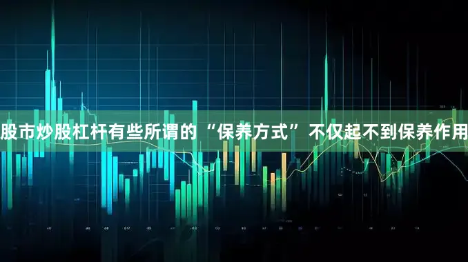 股市炒股杠杆有些所谓的 “保养方式” 不仅起不到保养作用