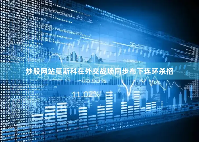 炒股网站莫斯科在外交战场同步布下连环杀招